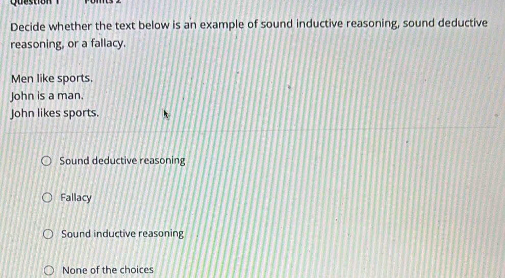 Question
Decide whether the text below is an example of sound inductive reasoning, sound deductive
reasoning, or a fallacy.
Men like sports.
John is a man.
John likes sports.
Sound deductive reasoning
Fallacy
Sound inductive reasoning
None of the choices