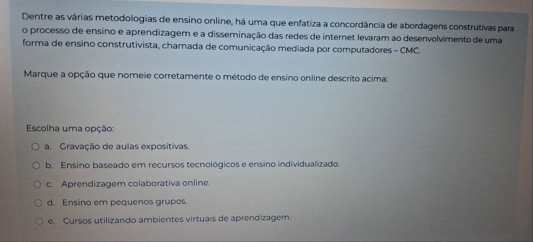 Dentre as várias metodologias de ensino online, há uma que enfatiza a concordância de abordagens construtivas para
o processo de ensino e aprendizagem e a disseminação das redes de internet levaram ao desenvolvimento de uma
forma de ensino construtivista, chamada de comunicação mediada por computadores - CMC.
Marque a opção que nomeie corretamente o método de ensino online descrito acima:
Escolha uma opção:
a. Gravação de aulas expositivas.
b. Ensino baseado em recursos tecnológicos e ensino individualizado.
c. Aprendizagem colaborativa online.
d. Ensino em pequenos grupos.
e. Cursos utilizando ambientes virtuais de aprendizagem.