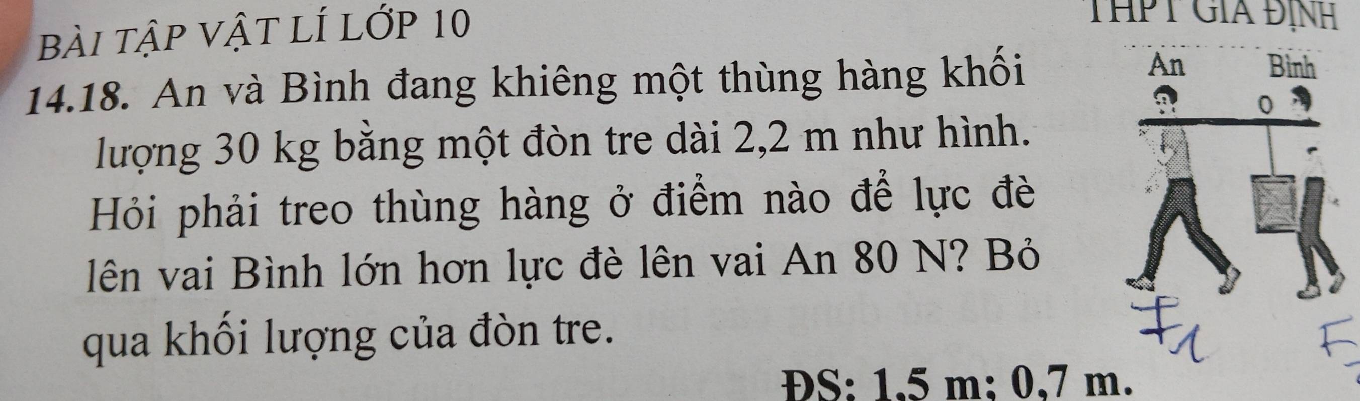 bài tập vật lÍ lớp 10
THPT GiA Định 
14.18. An và Bình đang khiêng một thùng hàng khối 
lượng 30 kg bằng một đòn tre dài 2,2 m như hình. 
Hỏi phải treo thùng hàng ở điểm nào để lực đè 
lên vai Bình lớn hơn lực đè lên vai An 80 N? Bỏ 
qua khối lượng của đòn tre. 
S: 1.5 m: 0,7 m.