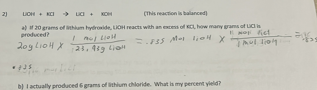 LiOH+KCl LiCl+KOH (This reaction is balanced) 
a) If 20 grams of lithium hydroxide, LiOH reacts with an excess of KCl, how many grams of LiCl is 
produced? 
b) I actually produced 6 grams of lithium chloride. What is my percent yield?