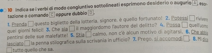 Indica se i verbi di modo congiuntivo sottolineati esprimono desiderio o augurio A , esor 
tazione o comando ℃ oppure dubbio¤ . 
1. Prenda □ questo biglietto della lotteria, signore, è quello fortunato! 2. Potessi □ rivivere 
quei giorni felici! 3. Che sia □ il maggiordomo l’autore del delitto? 4. Possa □ quell'uomo 
pentirsi delle sue malefatte! 5. Stia □ calmo, non c'è alcun motivo di agitarsi. 6. Che abbia 
lasciato □ la penna stilografica sulla scrivania in ufficio? 7. Prego, si accomodi . 8. Mi dica 
tutto quello che sa.