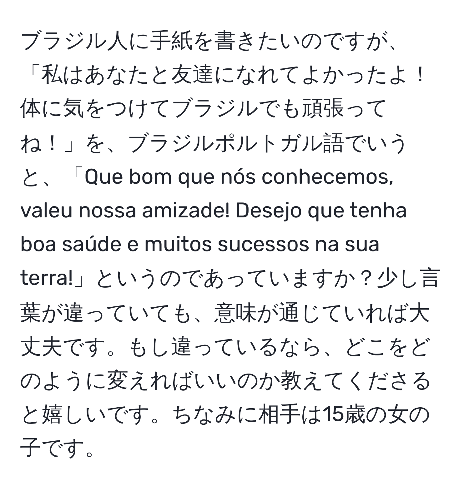 ブラジル人に手紙を書きたいのですが、「私はあなたと友達になれてよかったよ！体に気をつけてブラジルでも頑張ってね！」を、ブラジルポルトガル語でいうと、「Que bom que nós conhecemos, valeu nossa amizade! Desejo que tenha boa saúde e muitos sucessos na sua terra!」というのであっていますか？少し言葉が違っていても、意味が通じていれば大丈夫です。もし違っているなら、どこをどのように変えればいいのか教えてくださると嬉しいです。ちなみに相手は15歳の女の子です。