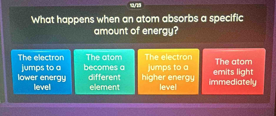 12/23
What happens when an atom absorbs a specific
amount of energy?
The electron The atom The electron The atom
jumps to a becomes a jumps to a
emits light
lower energy different higher energy immediately
level element level