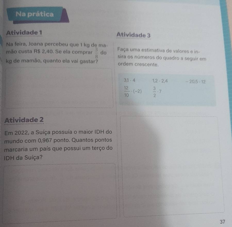 Na prática 
Atividade 1 
Atividade 3 
Na feira, Joana percebeu que 1 kg de ma- 
mão custa R$ 2,40. Se ela comprar  3/8  do Faça uma estimativa de valores e in- 
sira os números do quadro a seguir em 
kg de mamão, quanto ela vai gastar? ordem crescente.
31. 4 1,2· 2,4 -20.5· 12
 12/10 · (-2)  3/2 · 7
Atividade 2 
Em 2022, a Suíça possuía o maior IDH do 
mundo com 0,967 ponto. Quantos pontos 
marcaria um país que possui um terço do 
IDH da Suíça? 
37