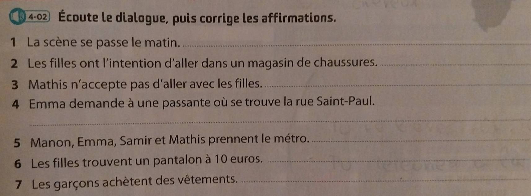 ( 4-02 Écoute le dialogue, puis corrige les affirmations. 
1 La scène se passe le matin._ 
2 Les filles ont l’intention d’aller dans un magasin de chaussures._ 
3 Mathis n’accepte pas d’aller avec les filles._ 
4 Emma demande à une passante où se trouve la rue Saint-Paul. 
_ 
5 Manon, Emma, Samir et Mathis prennent le métro._ 
6 Les filles trouvent un pantalon à 10 euros._ 
7 Les garçons achètent des vêtements._