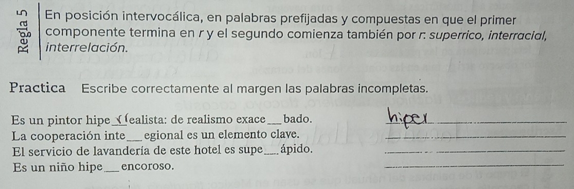 En posición intervocálica, en palabras prefijadas y compuestas en que el primer 
componente termina en r y el segundo comienza también por r. superrico, interracial, 
interrelación. 
Practica Escribe correctamente al margen las palabras incompletas. 
Es un pintor hipe Nealista: de realismo exace _bado. 
La cooperación inte_ egional es un elemento clave._ 
El servicio de lavandería de este hotel es supe_ ápido._ 
Es un niño hipe _encoroso. 
_