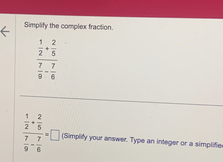 Simplify the complex fraction.
frac  1/2 + 2/5  7/9 - 7/6 
frac  1/2 + 2/5  7/9 - 7/6 =□ (Simplify your answer. Type an integer or a simplifie