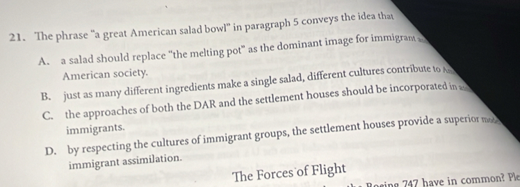 The phrase “a great American salad bowl” in paragraph 5 conveys the idea that
A. a salad should replace “the melting pot” as the dominant image for immigrant 
American society.
B. just as many different ingredients make a single salad, different cultures contribute to A
C. the approaches of both the DAR and the settlement houses should be incorporated in a
immigrants.
D. by respecting the cultures of immigrant groups, the settlement houses provide a superior mo
immigrant assimilation.
The Forces of Flight
sing 747 have in common? Ple