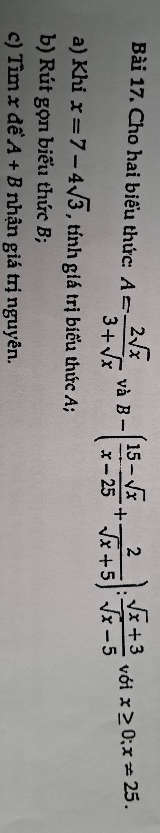 Cho hai biểu thức: A= 2sqrt(x)/3+sqrt(x)  và B-( (15-sqrt(x))/x-25 + 2/sqrt(x)+5 ): (sqrt(x)+3)/sqrt(x)-5  với x≥ 0; x!= 25. 
a) Khi x=7-4sqrt(3) , tnh giá trị biểu thức A; 
b) Rút gọn biểu thức B; 
c) Tìm x đề A+B nhận giá trị nguyên.