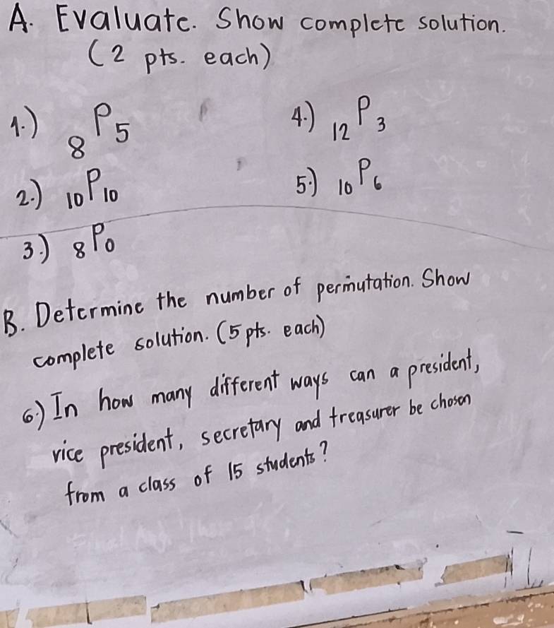 Evaluate. Show complete solution. 
(2 pts. each) 
4. ) 
4. ) _8P_5 _12P_3
2. ) _10P_10
5) _10P_6
3. ) _8P_0
B. Determine the number of permutation. Show 
complete solution. (5 pts. each ) 
() In how many different ways can a president, 
vice president, secretary and freasurer be choson 
from a class of 15 students?