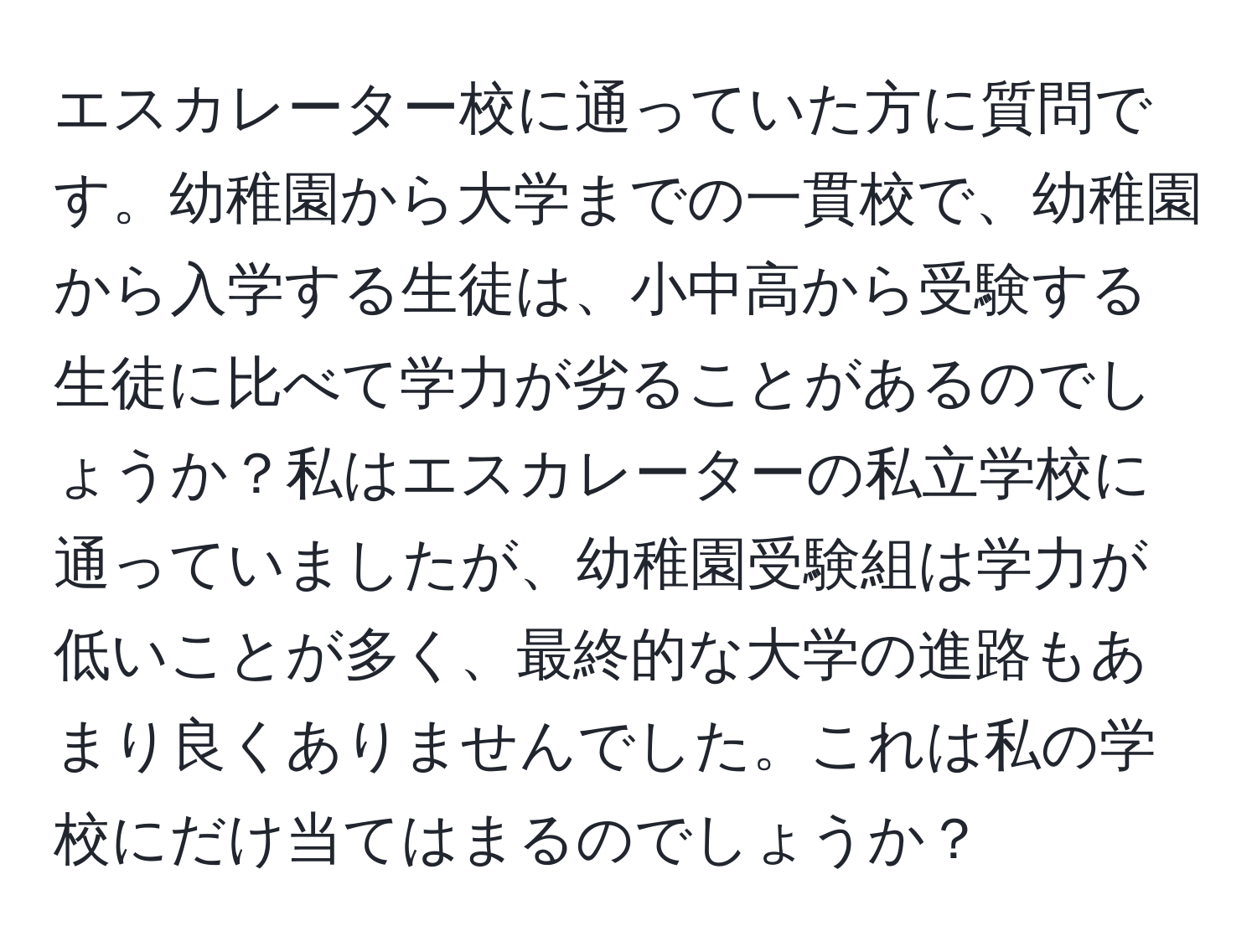 エスカレーター校に通っていた方に質問です。幼稚園から大学までの一貫校で、幼稚園から入学する生徒は、小中高から受験する生徒に比べて学力が劣ることがあるのでしょうか？私はエスカレーターの私立学校に通っていましたが、幼稚園受験組は学力が低いことが多く、最終的な大学の進路もあまり良くありませんでした。これは私の学校にだけ当てはまるのでしょうか？