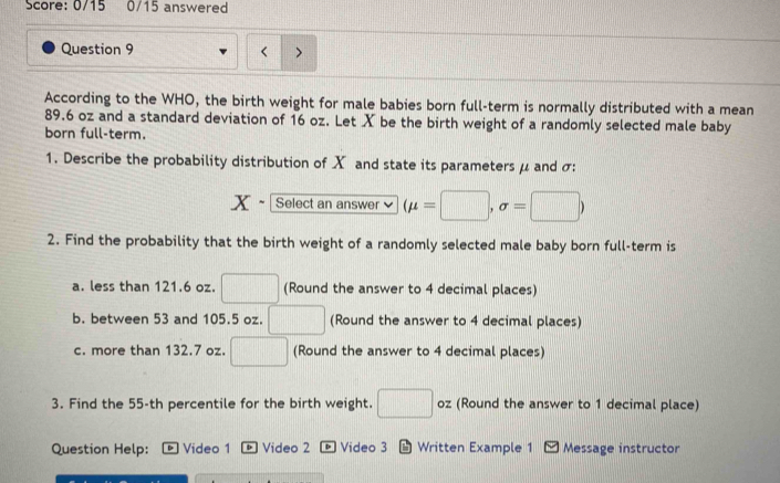 Score: 0/15 0/15 answered 
Question 9 
7 
According to the WHO, the birth weight for male babies born full-term is normally distributed with a mean
89.6 oz and a standard deviation of 16 oz. Let X be the birth weight of a randomly selected male baby 
born full-term. 
1. Describe the probability distribution of X and state its parameters μ and σ : 
x- Select an answer ` (mu =□ ,sigma =□ )
2. Find the probability that the birth weight of a randomly selected male baby born full-term is 
a. less than 121.6 oz. □ (Round the answer to 4 decimal places) 
b. between 53 and 105.5 oz. □ (Round the answer to 4 decimal places) 
c. more than 132.7 oz. □ (Round the answer to 4 decimal places) 
3. Find the 55-th percentile for the birth weight. □ oz (Round the answer to 1 decimal place) 
Question Help: Video 1 + Video 2 Video 3 * Written Example 1 - Message instructor