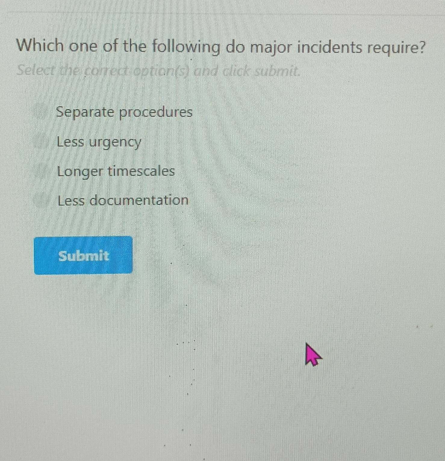 Which one of the following do major incidents require?
Select the correct option(s) and click submit.
Separate procedures
Less urgency
Longer timescales
Less documentation
Submit