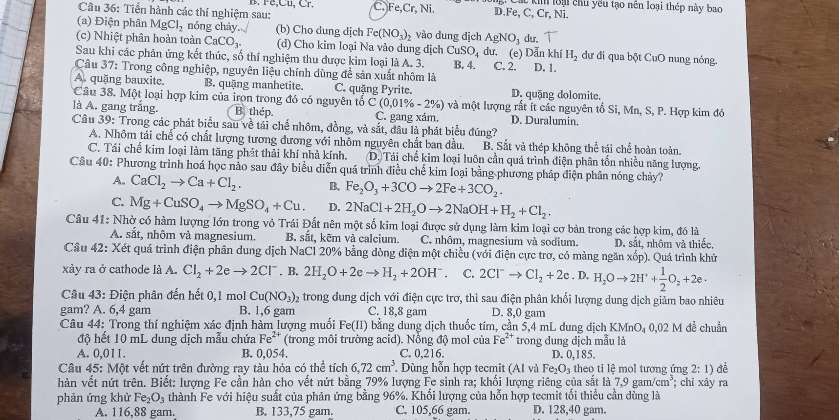 B. Fe,Cu, Cr. C. Fe,Cr,Ni.
C ki loại chủ yều tạo nên loại thép này bao
Câu 36: Tiến hành các thí nghiệm sau: Ni.
D. Fe,C,Cr,
(a) Điện phân MgCl_2 nóng chảy. (b) Cho dung dịch Fe(NO_3)_2 vào dung dịch AgNO_3 du.
(c) Nhiệt phân hoàn toàn CaCO_3. (d) Cho kim loại Na vào dung dịch CuSO_4 du. (e) Dẫn khí H_2 dư đi qua bột CuO nung nóng.
Sau khi các phản ứng kết thúc, số thí nghiệm thu được kim loại là A. 3. B. 4. C. 2. D. 1.
Câu 37: Trong công nghiệp, nguyên liệu chính dùng để sản xuất nhôm là
A. quặng bauxite. B. quặng manhetite. C. quặng Pyrite. D. quặng dolomite.
Câu 38. Một loại hợp kim của irọn trong đó có nguyên tố C(0,01% -2% ) ) và một lượng rất ít các nguyên tố Si, Mn, S, P. Hợp kim đó
là A. gang trắng. B. thép. C. gang xám. D. Duralumin.
Câu 39: Trong các phát biểu sau về tái chế nhôm, đồng, và sắt, đầu là phát biểu đúng?
A. Nhôm tái chế có chất lượng tương đương với nhôm nguyên chất ban đầu. B. Sắt và thép không thể tái chế hoàn toàn.
C. Tái chế kim loại làm tăng phát thải khí nhà kính. D. Tái chế kim loại luôn cần quá trình điện phân tốn nhiều năng lượng.
Câu 40: Phương trình hoá học nào sau đây biểu diễn quá trình điều chế kim loại bằng phương pháp điện phân nóng chảy?
A. CaCl_2to Ca+Cl_2. Fe_2O_3+3COto 2Fe+3CO_2.
B.
C. Mg+CuSO_4to MgSO_4+Cu. D. 2NaCl+2H_2Oto 2NaOH+H_2+Cl_2.
Câu 41: Nhờ có hàm lượng lớn trong vỏ Trái Đất nên một số kim loại được sử dụng làm kim loại cơ bản trong các hợp kim, đó là
A. sắt, nhôm và magnesium. B. sắt, kẽm và calcium. C. nhôm, magnesium và sodium. D. sắt, nhôm và thiếc.
Câu 42: Xét quá trình điện phân dung dịch NaCl 20% bằng dòng điện một chiều (với điện cực trơ, có màng ngăn xốp). Quá trình khử
xảy ra ở cathode là A. Cl_2+2eto 2Cl^-. B. 2H_2O+2eto H_2+2OH^- C. 2Cl^-to Cl_2+2e. D. H_2Oto 2H^++ 1/2 O_2+2e·
* Câu 43: Điện phân đến hết 0,1 mol Cu(NO_3) 2 trong dung dịch với điện cực trơ, thì sau điện phân khối lượng dung dịch giảm bao nhiêu
gam? A. 6,4 gam B. 1,6 gam C. 18,8 gam D. 8,0 gam
Câu 44: Trong thí nghiệm xác định hàm lượng muối Fe(II) bằng dung dịch thuốc tím, cần 5,4 mL dung dịch KMnO₄ 0,02 M đề chuẩn
độ hết 10 mL dung dịch mẫu chứa Fe^(2+) (trong môi trường acid). Nồng độ mol của Fe^(2+) trong dung dịch mẫu là
A. 0,011. B. 0,054. C. 0,216. D. 0,185.
Câu 45: Một vết nứt trên đường ray tàu hỏa có thể tích 6,72cm^3 *. Dùng hỗn hợp tecmit (Al và Fe_2O_3 theo tỉ lệ mol tương ứng 2: 1) để
hàn vết nứt trên. Biết: lượng Fe cần hàn cho vết nứt bằng 79% lượng Fe sinh ra; khối lượng riêng của sắt là 7,9gam/cm^3;; chỉ xảy ra
phản ứng khử Fe _2O_3 thành Fe với hiệu suất của phản ứng bằng 96%. Khối lượng của hỗn hợp tecmit tối thiểu cần dùng là
A. 116,88 gam. B. 133,75 gam. C. 105,66 gam. D. 128,40 gam.