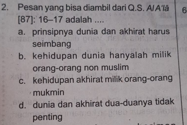 Pesan yang bisa diambil dari Q.S. A/A'lā 6
[87]: 16 - 17 adalah ....
a. prinsipnya dunia dan akhirat harus
seimbang
b. kehidupan dunia hanyalah milik
orang-orang non muslim
c. kehidupan akhirat milik orang-orang
mukmin
d. dunia dan akhirat dua-duanya tidak
penting