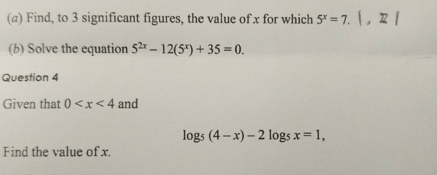 (α) Find, to 3 significant figures, the value of x for which 5^x=7.|, 27
(b) Solve the equation 5^(2x)-12(5^x)+35=0. 
Question 4 
Given that 0 and
log _5(4-x)-2log _5x=1, 
Find the value of x.