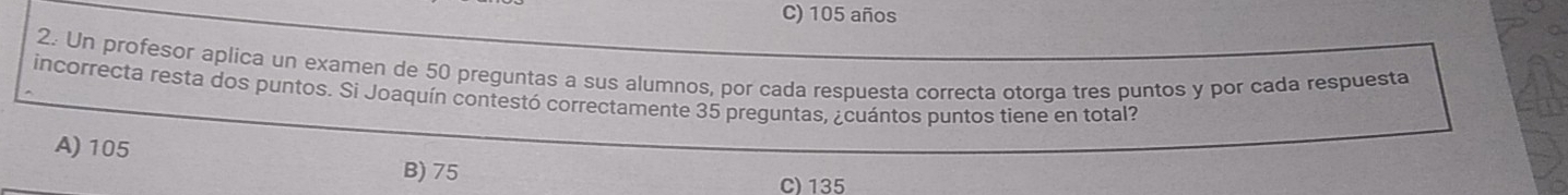 C) 105 años
2. Un profesor aplica un examen de 50 preguntas a sus alumnos, por cada respuesta correcta otorga tres puntos y por cada respuesta
incorrecta resta dos puntos. Si Joaquín contestó correctamente 35 preguntas, ¿cuántos puntos tiene en total?
A) 105
B) 75
C) 135