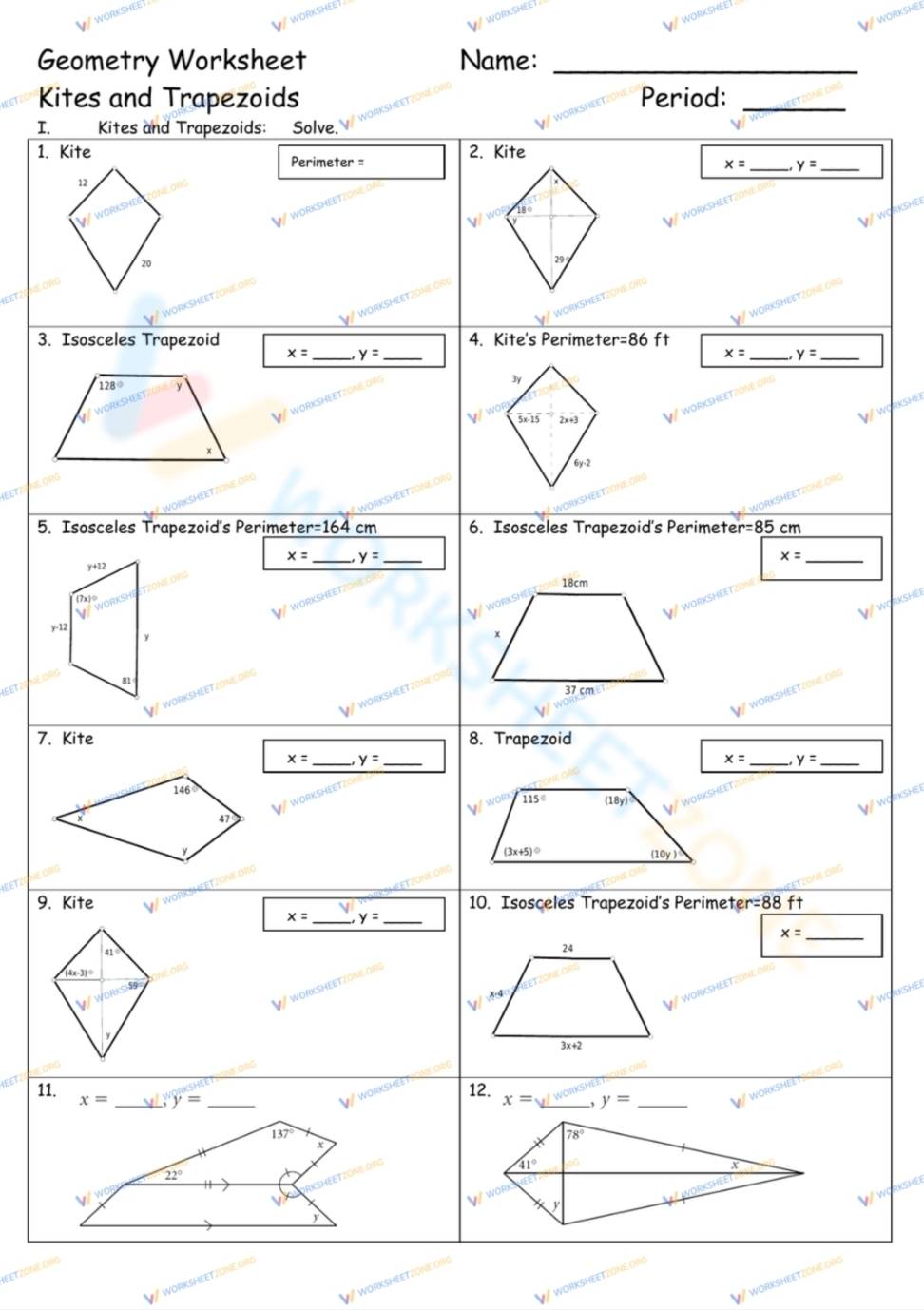 Geometry Worksheet Name:_
Kites and Trapezoids Period:_
T Kites and Trapezoids: Solve.
1. Kite 2. Kite
Perimeter =
x= _ y= _
12
18°
20
29
_
3. Isosceles Trapezoid 4. Kite's Perimet er=86 ft
x= _ y= _
x= _ y= _
128°
overline 5x-1overline 5 x+3
x
6y-2
5. Isosceles Trapezoid's Perimet r=164cm 6. Isosceles Trapezoid's Perimete r=85cm
x=
y+12 _ y= _
_ x=
18cm
(7x)^circ 
y-12
x
81
37 cm
7. Kite 8. Trapezoid
x= _ y= _
x= _ y= _
146°
115°
x
47 (18y)
y
(3x+5)^circ 
(10y)
9. Kite 10. Isosceles Trapezoid's Perimete r=88 ft
x= _ y= _
_ x=
41
24
(4x-3)^circ 
x-4
3x+2
11. x= _ y= _
wor 12. x= _, y= _
W
137°
78°
x
41°
22°
V y
WORKSHE
y
WORKSHEETZONE 0B