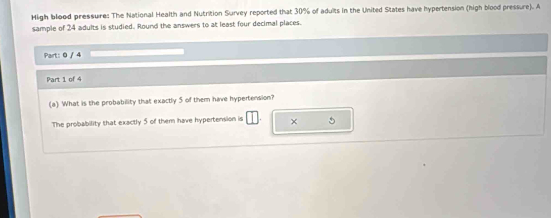 High blood pressure: The National Health and Nutrition Survey reported that 30% of adults in the United States have hypertension (high blood pressure). A 
sample of 24 adults is studied. Round the answers to at least four decimal places. 
Part: 0 / 4 
Part 1 of 4 
(a) What is the probability that exactly 5 of them have hypertension? 
The probability that exactly 5 of them have hypertension is × 5