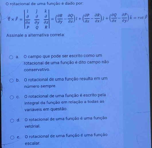 rotacional de uma função é dado por:
overline v* hat F=beginvmatrix i&hat j&hat k hat alpha &hat alpha &frac partial x|&hat alpha &hat alpha  hat alpha &hat alpha endvmatrix =( partial R/partial y - partial Q/partial z )i+( partial P/partial x - partial R/partial x )j+( partial Q/partial x - partial P/partial y )hat k=rothat F
Assinale a alternativa correta:
a. O campo que pode ser escrito como um
rotacional de uma função é dito campo não
conservativo.
b. O rotacional de uma função resulta em um
número sempre.
c. O rotacional de uma função é escrito pela
integral da função em relação a todas as
variáveis em questão.
d. O rotacional de uma função é uma função
vetorial.
e. O rotacional de uma função é uma função
escalar.