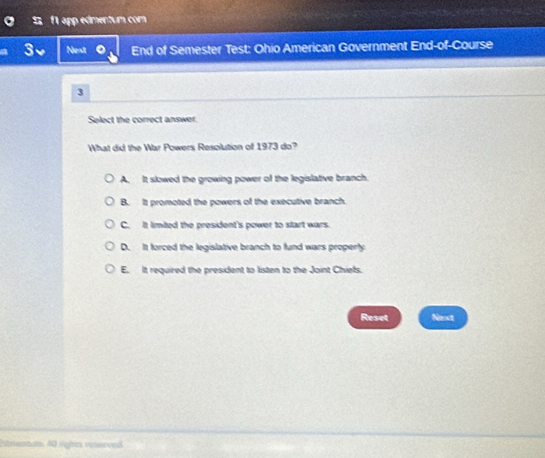 f1 app edmentum com
3、 Next End of Semester Test: Ohio American Government End-of-Course
3
Select the correct answer.
What did the War Powers Resolution of 1973 do?
A. It slowed the growing power of the legislative branch.
B. It promoted the powers of the executive branch.
C. It limited the president's power to start wars.
D. It forced the legislative branch to fund wars properly
E. It required the president to listen to the Joint Chiefs.
Reset Next
Edmanm, 40 lights reserced