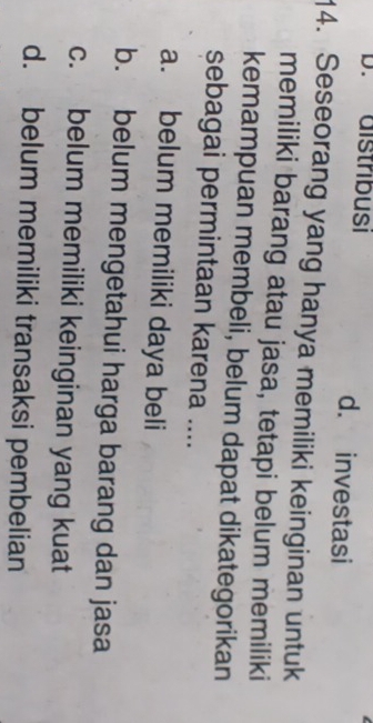 distribusi d. investasi
14. Seseorang yang hanya memiliki keinginan untuk
memiliki barang atau jasa, tetapi belum memiliki
kemampuan membeli, belum dapat dikategorikan
sebagai permintaan karena ....
a. belum memiliki daya beli
b. belum mengetahui harga barang dan jasa
c. belum memiliki keinginan yang kuat
d. belum memiliki transaksi pembelian