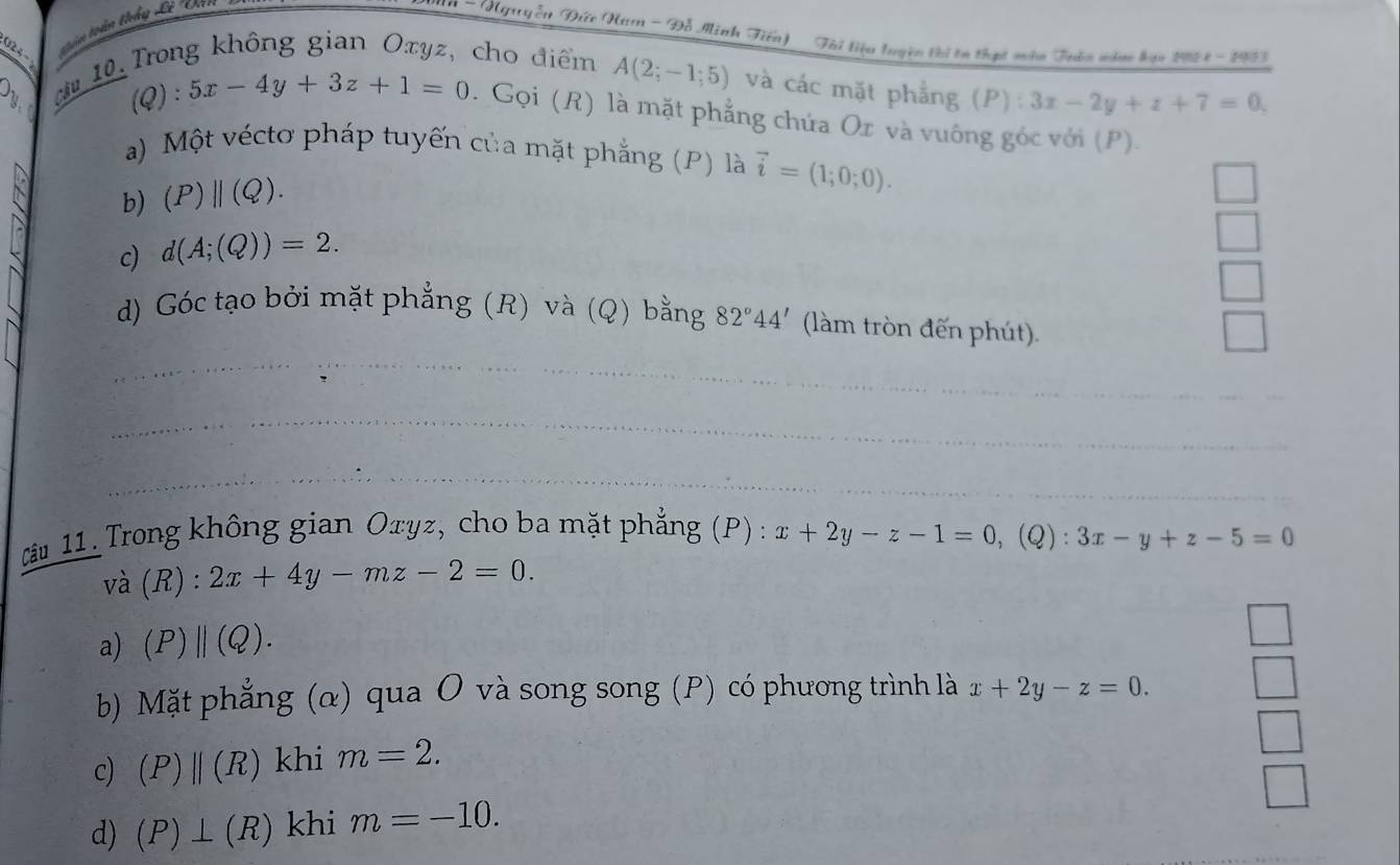 tần toàn thầy Lê 'Văn
* - Nguyễn Đức Nam - Đỗ Minh Tiến) Tài tiêu luyện thị ta thịt màn Tubn năm hạm 198 4 - 195)
O_1
10 Trong không gian Oxyz, cho điểm A(2;-1;5) và các mặt phẳng (P):3x-2y+z+7=0, 
(Q) : 5x-4y+3z+1=0. Gọi (R) là mặt phẳng chứa Ox và vuông góc với (P)
a) Một véctơ pháp tuyến của mặt phẳng (P) là vector i=(1;0;0). 
b) (P)||(Q). 
c) d(A;(Q))=2. 
_
d) Góc tạo bởi mặt phẳng (R) và (Q) bằng 82°44' (làm tròn đến phút).
_
_
â 11. Trong không gian Oxyz, cho ba mặt phẳng (P) : x+2y-z-1=0, (Q) : 3x-y+z-5=0
và (R) : 2x+4y-mz-2=0. 
a) (P)||(Q). 
b) Mặt phẳng (α) qua O và song song (P) có phương trình là x+2y-z=0. 
c) (P)||(R) khi m=2. 
d) (P)⊥ (R) khi m=-10.