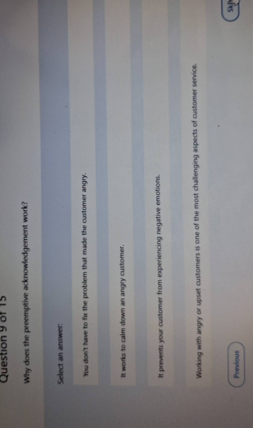 Why does the preemptive acknowledgement work?
Select an answer:
You don't have to fix the problem that made the customer angry.
It works to calm down an angry customer.
It prevents your customer from experiencing negative emotions.
Working with angry or upset customers is one of the most challenging aspects of customer service.
sk
Previous