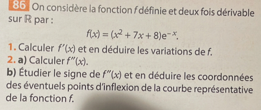 On considère la fonction f définie et deux fois dérivable 
sur R par :
f(x)=(x^2+7x+8)e^(-x). 
1. Calculer f'(x) et en déduire les variations de f. 
2. a) Calculer f''(x). 
b) Étudier le signe de f''(x) et en déduire les coordonnées 
des éventuels points d’inflexion de la courbe représentative 
de la fonction f.