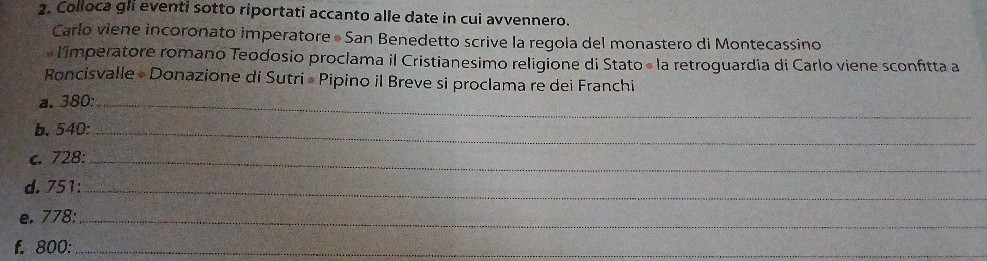 Colloca gli eventi sotto riportati accanto alle date in cui avvennero. 
Carlo viene incoronato imperatore « San Benedetto scrive la regola del monastero di Montecassino 
« limperatore romano Teodosio proclama il Cristianesimo religione di Stato « la retroguardia di Carlo viene sconfitta a 
Roncisvalle • Donazione di Sutri • Pipino il Breve si proclama re dei Franchi 
a. 380 :_ 
b. 540 :_ 
c. 728 :_ 
d. 751 :_ 
e. 778 :_ 
f. 800 :_