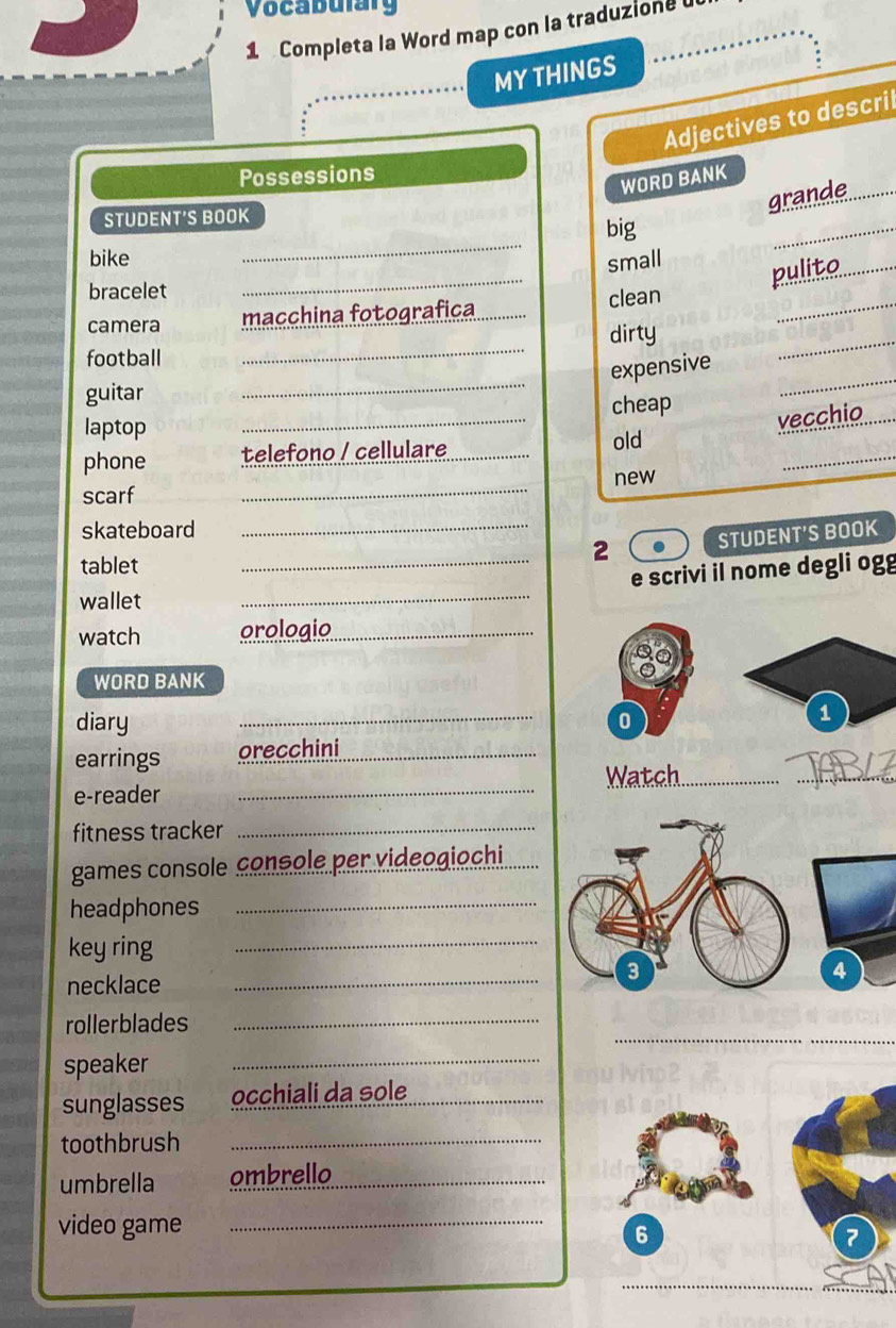 Vocabulary 
1 Completa la Word map con la traduzione 
MY THINGS 
Adjectives to descril 
Possessions 
WORD BANK 
STUDENT'S BOOK 
grande_ 
_ 
big 
_ 
_ 
bike small 
_ 
bracelet 
pulito_ 
camera macchina fotografica _clean 
football 
_ 
dirty 
_ 
guitar 
_ 
_ 
expensive 
laptop _cheap 
vecchio 
_ 
phone telefono / cellulare _old 
new 
_ 
scarf 
skateboard 
_ 
tablet 
_2 STUDENT'S BOOK 
wallet 
_ 
e scrivi il nome degli ogg 
watch orologio_ 
WORD BANK 
diary _0 
1 
earrings orecchini_ 
_ 
Watch_ 
_ 
e-reader 
fitness tracker 
_ 
games console console per videogiochi 
headphones_ 
key ring 
_ 
necklace_ 
_ 
_ 
rollerblades_ 
speaker_ 
sunglasses occhiali da sole_ 
toothbrush_ 
umbrella ombrello 
video game_ 
6 
7