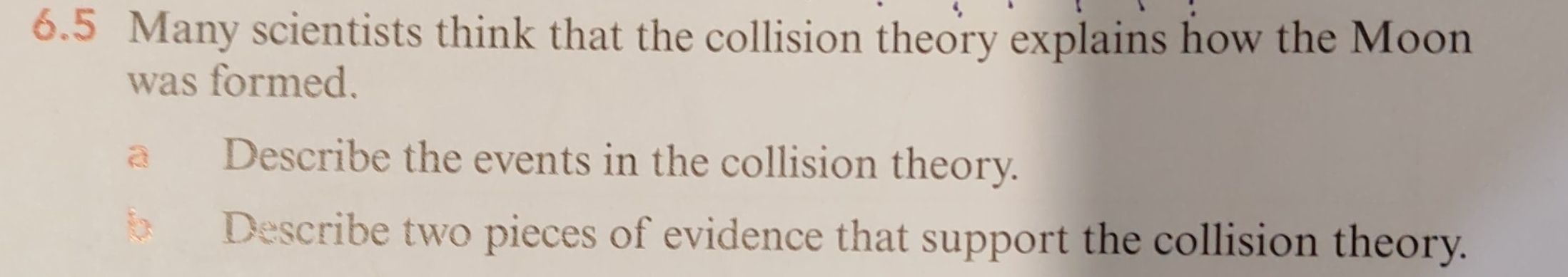 6.5 Many scientists think that the collision theory explains how the Moon 
was formed. 
a Describe the events in the collision theory. 
b Describe two pieces of evidence that support the collision theory.