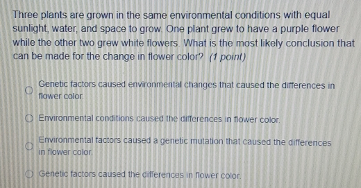 Three plants are grown in the same environmental conditions with equal
sunlight, water, and space to grow. One plant grew to have a purple flower
while the other two grew white flowers. What is the most likely conclusion that
can be made for the change in flower color? (1 point)
Genetic factors caused environmental changes that caused the differences in
flower color.
Environmental conditions caused the differences in flower color.
Environmental factors caused a genetic mutation that caused the differences
in flower color.
Genetic factors caused the differences in flower color.