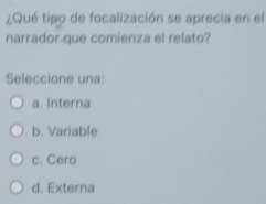 ¿Qué tipo de focalización se aprecia en el
narrador que comienza el relato?
Seleccione una:
a. Interna
b. Variable
c. Cero
d. Externa