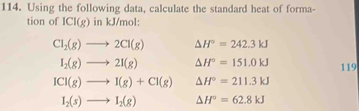 Using the following data, calculate the standard heat of forma-
tion of ICI(g) in kJ/mol :
Cl_2(g)to 2Cl(g) △ H°=242.3kJ
I_2(g)to 2I(g)
△ H°=151.0kJ
119
ICl(g)to I(g)+Cl(g) △ H°=211.3kJ
I_2(s)to I_2(g)
△ H°=62.8kJ