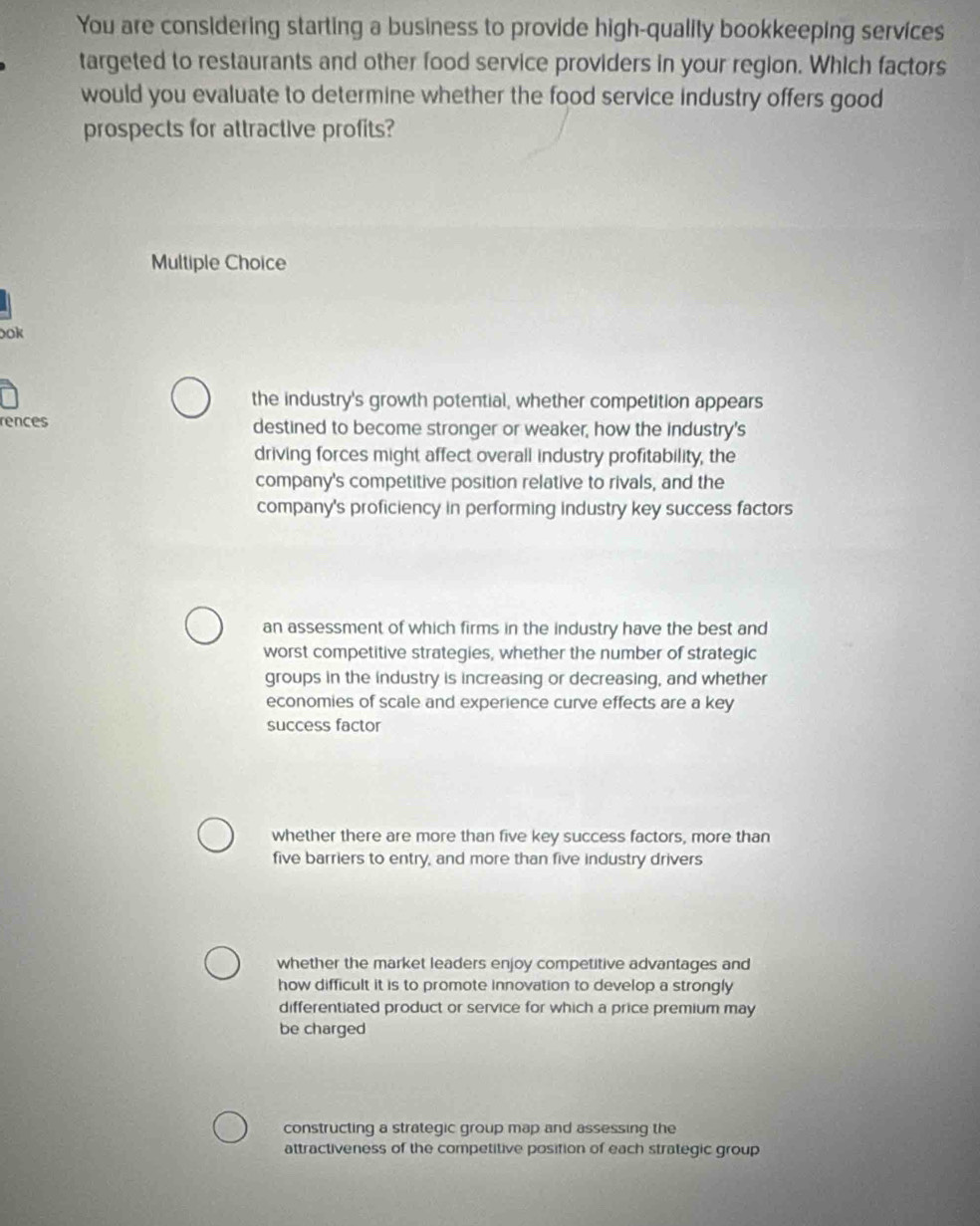 You are considering starting a business to provide high-quality bookkeeping services
targeted to restaurants and other food service providers in your region. Which factors
would you evaluate to determine whether the food service industry offers good
prospects for attractive profits?
Multiple Choice
ook
the industry's growth potential, whether competition appears
rences destined to become stronger or weaker, how the industry's
driving forces might affect overall industry profitability, the
company's competitive position relative to rivals, and the
company's proficiency in performing industry key success factors
an assessment of which firms in the industry have the best and
worst competitive strategies, whether the number of strategic
groups in the industry is increasing or decreasing, and whether
economies of scale and experience curve effects are a key
success factor
whether there are more than five key success factors, more than
five barriers to entry, and more than five industry drivers
whether the market leaders enjoy competitive advantages and
how difficult it is to promote innovation to develop a strongly
differentiated product or service for which a price premium may
be charged
constructing a strategic group map and assessing the
attractiveness of the competitive position of each strategic group