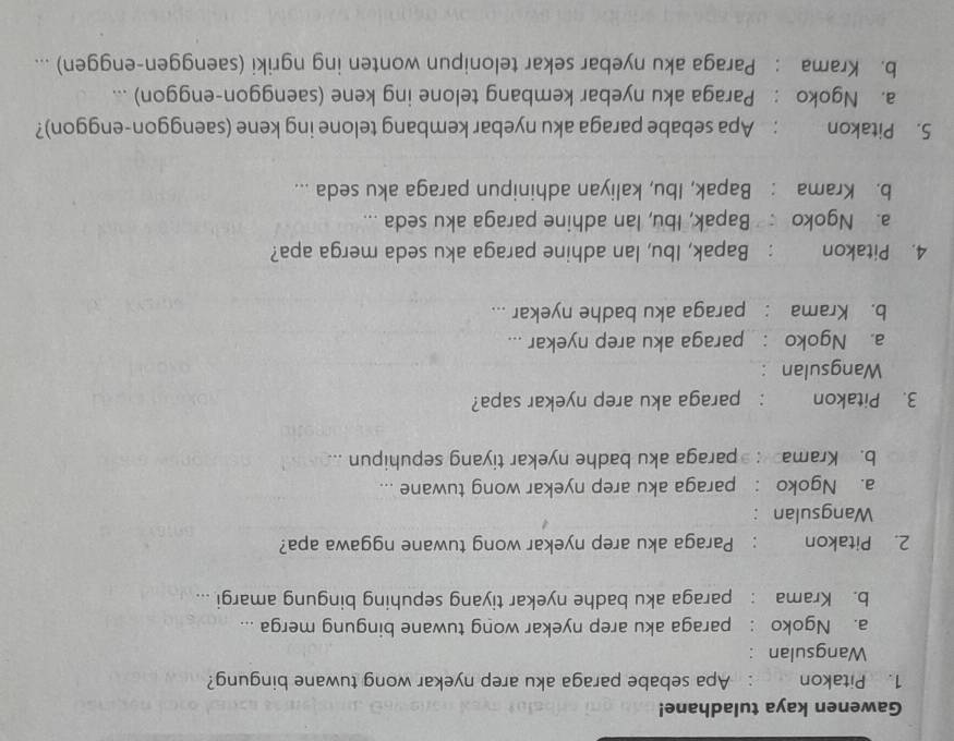 Gawenen kaya tuladhane!
1. Pitakon : Apa sebabe paraga aku arep nyekar wong tuwane bingung?
Wangsulan :
a. Ngoko : paraga aku arep nyekar wong tuwane bingung merga ...
b. Krama : paraga aku badhe nyekar tiyang sepuhing bingung amargi ...
2. Pitakon : Paraga aku arep nyekar wong tuwane nggawa apa?
Wangsulan :
a. Ngoko : paraga aku arep nyekar wong tuwane ...
b. Krama : paraga aku badhe nyekar tiyang sepuhipun ...
3. Pitakon : paraga aku arep nyekar sapa?
Wangsulan :
a. Ngoko : paraga aku arep nyekar ...
b. Krama : paraga aku badhe nyekar ...
4. Pitakon ： Bapak, Ibu, lan adhine paraga aku seda merga apa?
a. Ngoko Bapak, Ibu, Ian adhine paraga aku seda ...
b. Krama : Bapak, Ibu, kaliyan adhinipun paraga aku seda ...
5. Pitakon : Apa sebabe paraga aku nyebar kembang telone ing kene (saenggon-enggon)?
a. Ngoko : Paraga aku nyebar kembang telone ing kene (saenggon-enggon) ...
b. Krama : Paraga aku nyebar sekar telonipun wonten ing ngriki (saenggen-enggen) ...