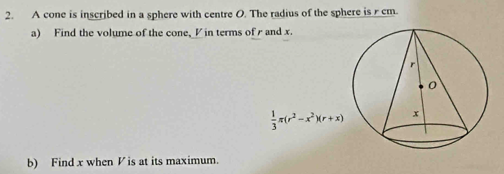 A cone is inscribed in a sphere with centre O. The radius of the sphere is r cm. 
a) Find the volume of the cone, Vin terms of r and x.
 1/3 π (r^2-x^2)(r+x)
b) Find x when V is at its maximum.