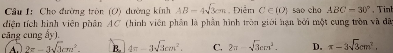 Cho đường tròn (O) đường kính AB=4sqrt(3)cm Điểm C∈ (O) sao cho ABC=30°. Tính
diện tích hình viên phân AC (hình viên phân là phần hình tròn giới hạn bởi một cung tròn và dây
căng cung ấy).
A. 2π -3sqrt(3)cm^2. B. 4π -3sqrt(3)cm^2. C. 2π -sqrt(3)cm^2. D. π -3sqrt(3)cm^2.