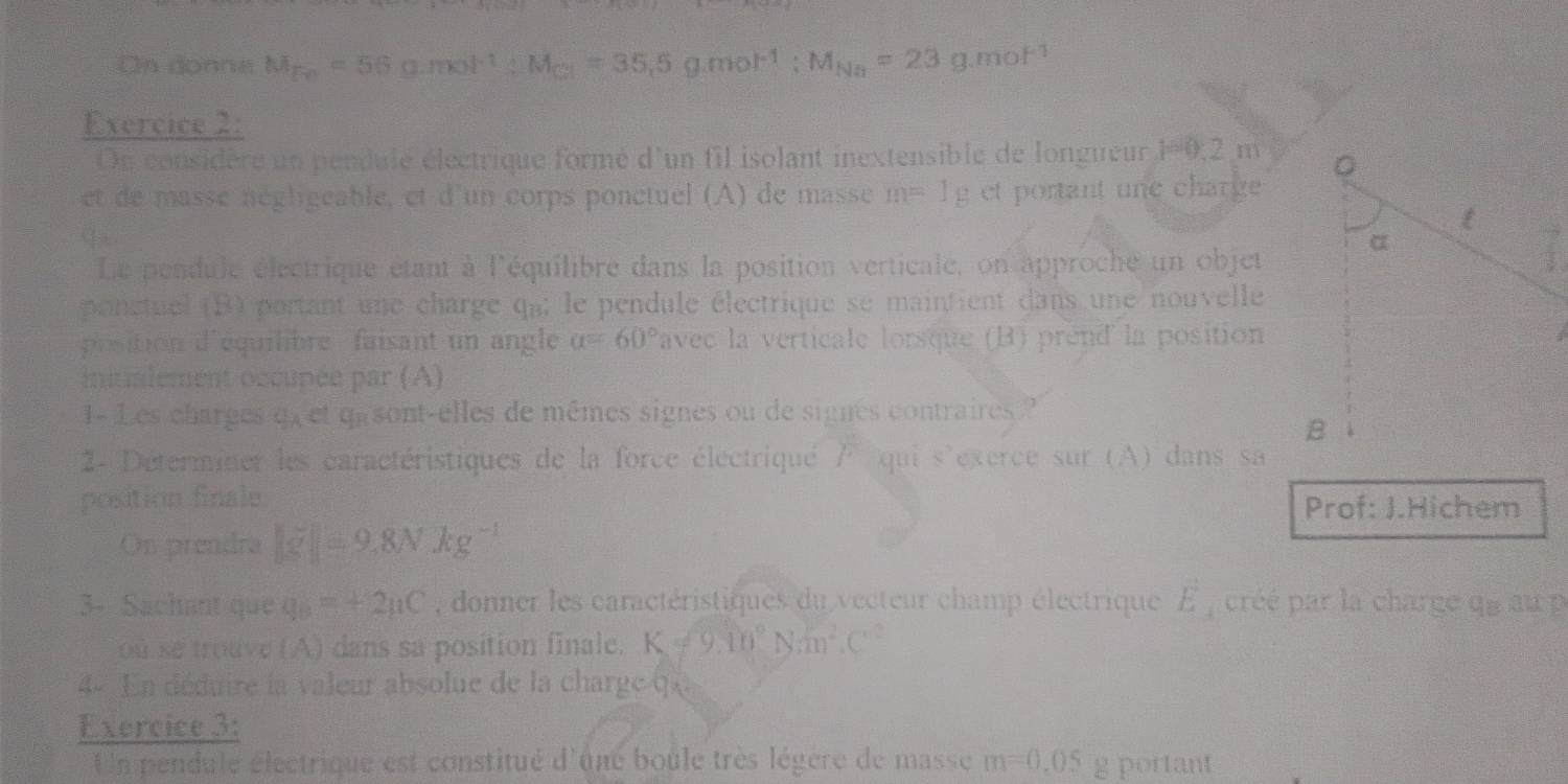 On donne M_Fe=56g.mol^(-1) : M_Gl=35.5g. mol^(-1); M_Na=23g.mol^(-1)
Exercice 2: 
On considère un pendule électrique formé d'un fil isolant inextensible de longueur 1=0,2m
et de masse négligeable, et d'un corps ponctuel (A) de masse m=1g et portant une charge 
q 
Le pendule électrique étant à l'équilibre dans la position verticale, on approche un objet 
ponctuel (B) portant une charge qa; le pendule électrique se maintient dans une nouvelle 
proition d'équilibre faisant un angle alpha =60° avec la verticale lorsque (B) prend la position 
initialement occupée par (A) 
1- Les charges q, et qasont-elles de mêmes signes ou de signes contraires? 
2- Déterminer les caractéristiques de la force électriqué / qui s'exerce sur (A) dans sa 
position finale Prof: J.Hichem 
On prendra |g|=9.8Nkg^(-1)
3- Sachant que q_B=+2mu C , donner les caractéristiques du vecteur champ électrique E_4 créé par la charge q e au p
ou se trouve (A) dans sa position finale. K!= 9.10°Nm^2.C^2
- En déduire la valeur absolue de la charge q
Exercice 3: 
Un pendule électrique est constitué d'une boule très légère de masse m=0.05 g portant