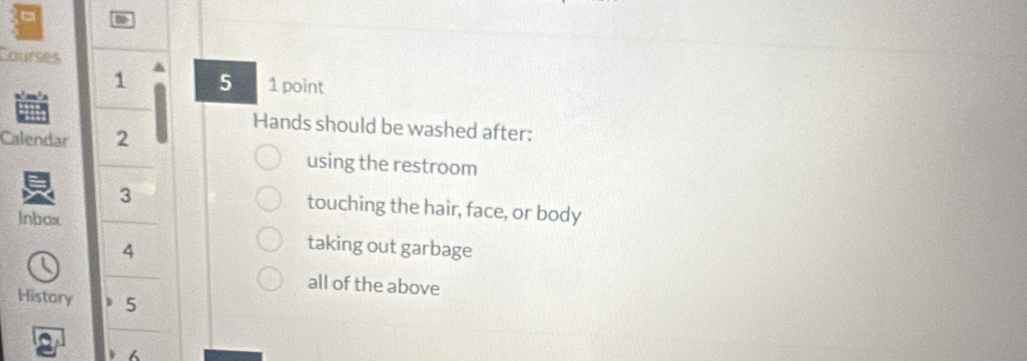 Courses 
1 5 1 point 
Hands should be washed after: 
Calendar 2 
using the restroom 
3 touching the hair, face, or body 
lnbox 
4 
taking out garbage 
all of the above 
History 5
6