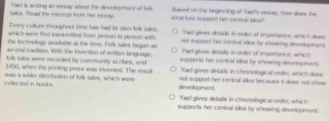 Yael is writting an essay about the develpment of fote Bssee on the Seginning of Ysel's asslay, how does; the
taes. Read the excerpt from her esiay. stucture suppert her centrall ideal?
Every cutture throughout time has had its own tolk lakes. Yael gives detats in order of importance, which does
which were first transinited from person to person with not support her centrall deal by showing development.
the technology avalable at the time. Folk tales began as
an orail tradtion. With the invention of written language, Yael gives detats in order of importance; which
folk tailes were recorded by comuntly scribes, untl supports her centrall des by showing development .
1430, when the printing press was invented. The result Yael gives detals in chronological order, which does
was a wider distribution of folk tales, which were not support her central idea because it does not show 
coected in books. development.
Yaell gives detaills in chronological order, which
supports her centrall ides by showing divelopment.