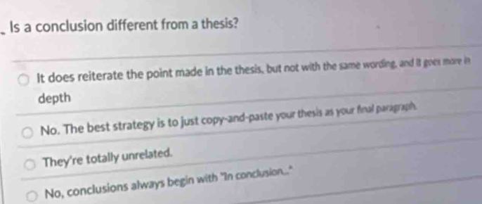 Is a conclusion different from a thesis?
It does reiterate the point made in the thesis, but not with the same wording, and it goes more in
depth
No. The best strategy is to just copy-and-paste your thesis as your final paragraph.
They're totally unrelated.
No, conclusions always begin with "In conclusion."