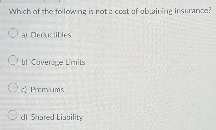 Which of the following is not a cost of obtaining insurance?
a) Deductibles
b) Coverage Limits
c) Premiums
d) Shared Liability