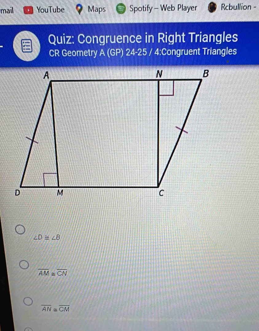 mail YouTube Maps Spotify - Web Player Rcbullion -
Quiz: Congruence in Right Triangles
CR Geometry A (GP) 24-25 / 4:Congruent Triangles
∠ D≌ ∠ B
overline AM≌ overline CN
overline AN≌ overline CM