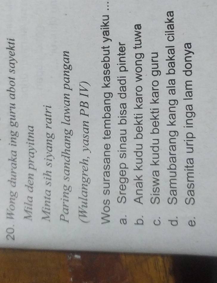 Wong duraka ing guru abot sayekti
Mila den prayitna
Minta sih siyang ratri
Paring sandhang lawan pangan
(Wulangreh, yasan PB IV)
Wos surasane tembang kasebut yaiku ...
a. Sregep sinau bisa dadi pinter
b. Anak kudu bekti karo wong tuwa
c. Siswa kudu bekti karo guru
d. Samubarang kang ala bakal cilaka
e. Sasmita urip inga lam donya