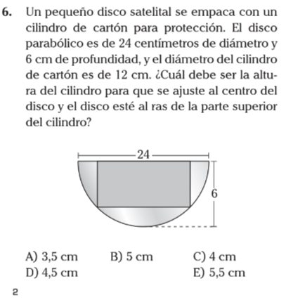 Un pequeño disco satelital se empaca con un
cilindro de cartón para protección. El disco
parabólico es de 24 centímetros de diámetro y
6 cm de profundidad, y el diámetro del cilindro
de cartón es de 12 cm. ¿Cuál debe ser la altu-
ra del cilindro para que se ajuste al centro del
disco y el disco esté al ras de la parte superior
del cilindro?
A) 3,5 cm B) 5 cm C) 4 cm
D) 4,5 cm E) 5,5 cm
2