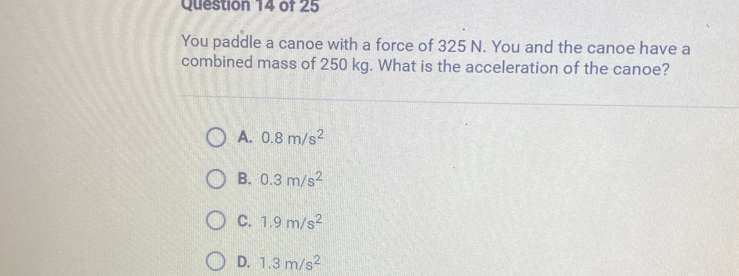 You paddle a canoe with a force of 325 N. You and the canoe have a
combined mass of 250 kg. What is the acceleration of the canoe?
A. 0.8m/s^2
B. 0.3m/s^2
C. 1.9m/s^2
D. 1.3m/s^2