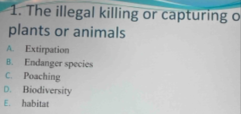 The illegal killing or capturing o
plants or animals
A. Extirpation
B. Endanger species
C. Poaching
D. Biodiversity
E. habitat