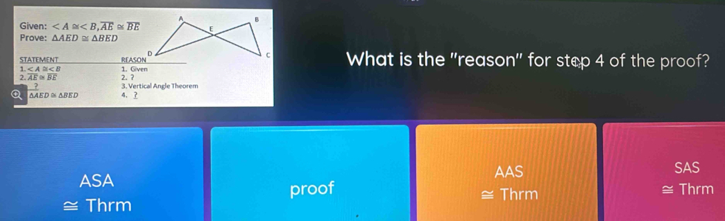 A B
Given: , overline AE≌ overline BE E
Prove: △ AED≌ △ BED
STATEMENT _ REASON^D c What is the "reason" for step 4 of the proof?
1. 1. Given
2. overline AE≌ overline BE 2. ?
3. Vertical Angle Theorem
 ?/△ A _ED≌ △ BED 4、 3
AAS SAS
ASA
proof Thrm
Thrm ≅ Thrm